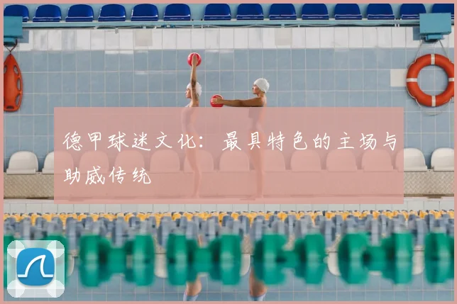 德甲球迷文化：最具特色的主场与助威传统