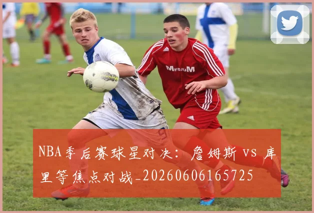 NBA季后赛球星对决:詹姆斯 vs 库里等焦点对战_20260606165725