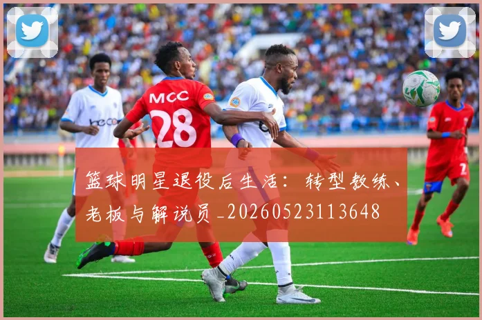 篮球明星退役后生活:转型教练、老板与解说员_20260523113648