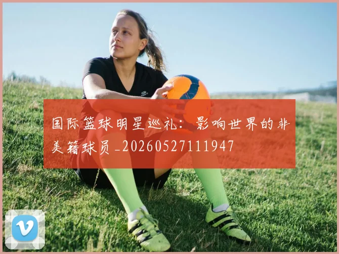 国际篮球明星巡礼:影响世界的非美籍球员_20260527111947
