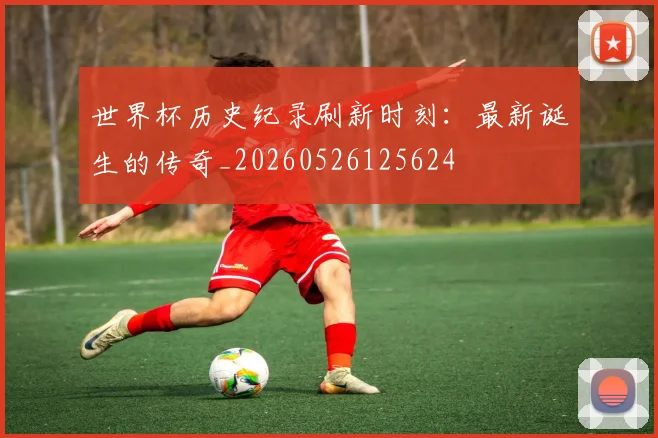 世界杯历史纪录刷新时刻：最新诞生的传奇_20260526125624