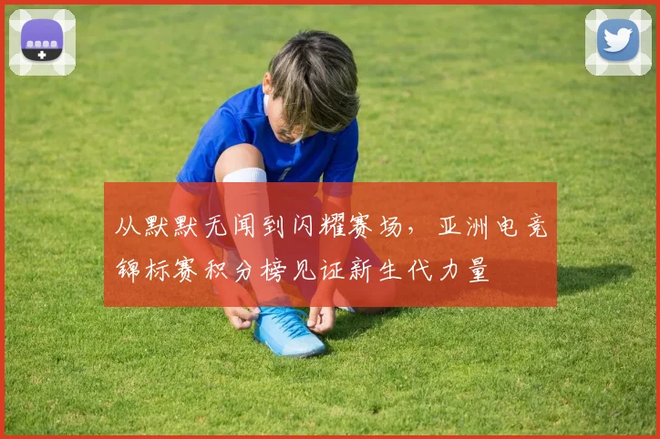 从默默无闻到闪耀赛场，亚洲电竞锦标赛积分榜见证新生代力量