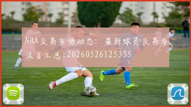 NBA交易市场动态：最新球员交易与流言汇总_20260526125335