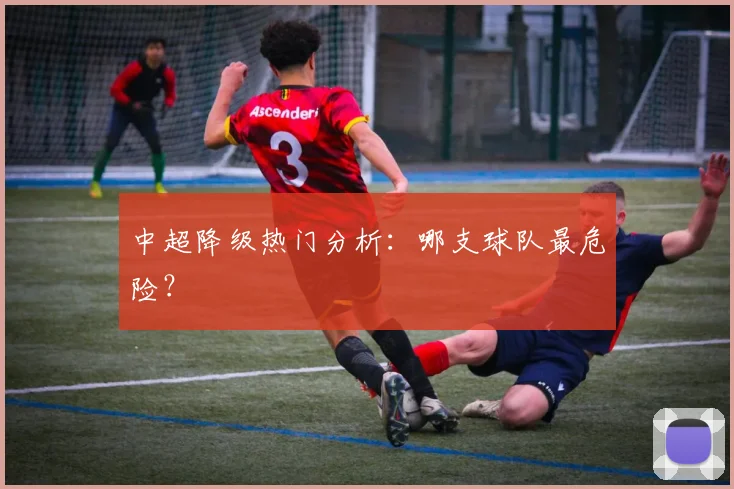 中超降级热门分析:哪支球队最危险?
