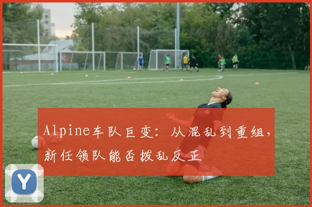 Alpine车队巨变：从混乱到重组，新任领队能否拨乱反正
