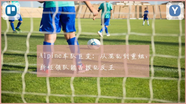 Alpine车队巨变：从混乱到重组，新任领队能否拨乱反正