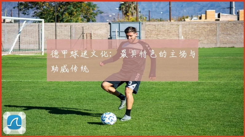 德甲球迷文化：最具特色的主场与助威传统