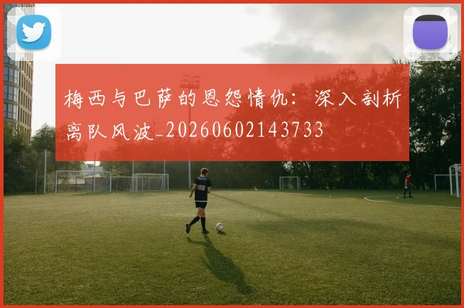 梅西与巴萨的恩怨情仇：深入剖析离队风波_20260602143733