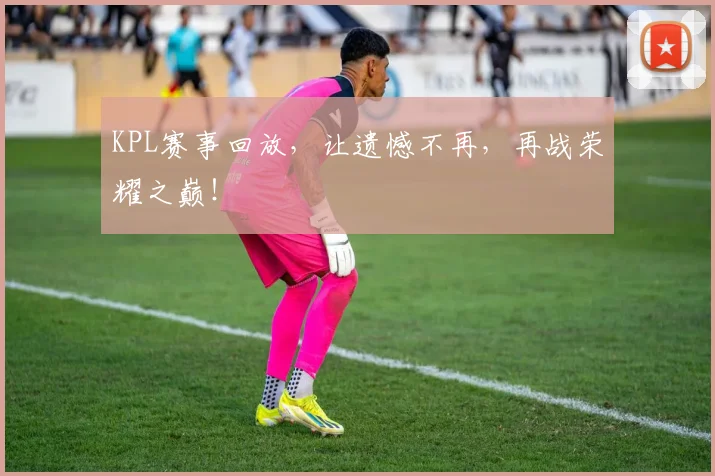 KPL赛事回放，让遗憾不再，再战荣耀之巅！