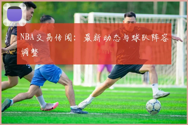 NBA交易传闻：最新动态与球队阵容调整